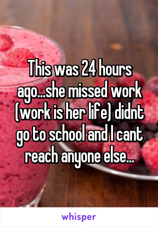 This was 24 hours ago...she missed work (work is her life) didnt go to school and I cant reach anyone else...