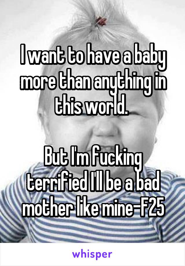 I want to have a baby more than anything in this world. 

But I'm fucking terrified I'll be a bad mother like mine-F25