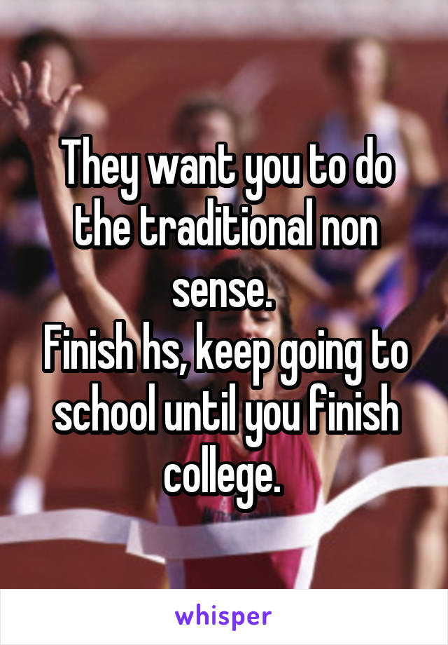 They want you to do the traditional non sense. 
Finish hs, keep going to school until you finish college. 