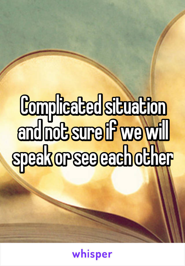 Complicated situation and not sure if we will speak or see each other