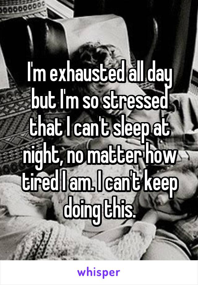 I'm exhausted all day but I'm so stressed that I can't sleep at night, no matter how tired I am. I can't keep doing this.