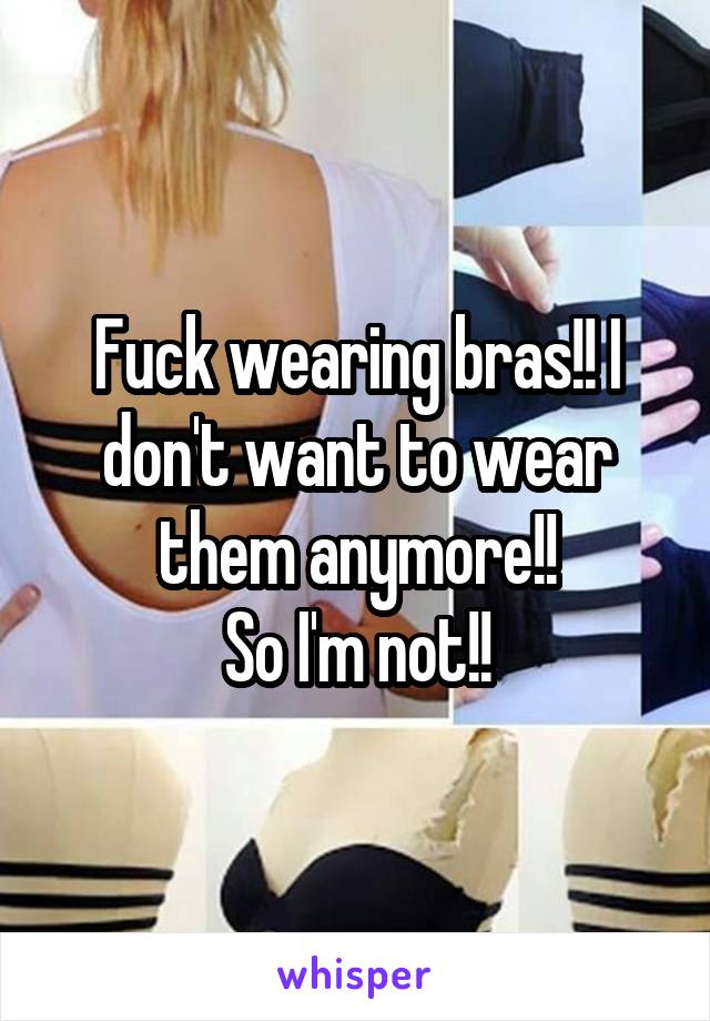 Fuck wearing bras!! I don't want to wear them anymore!!
So I'm not!!