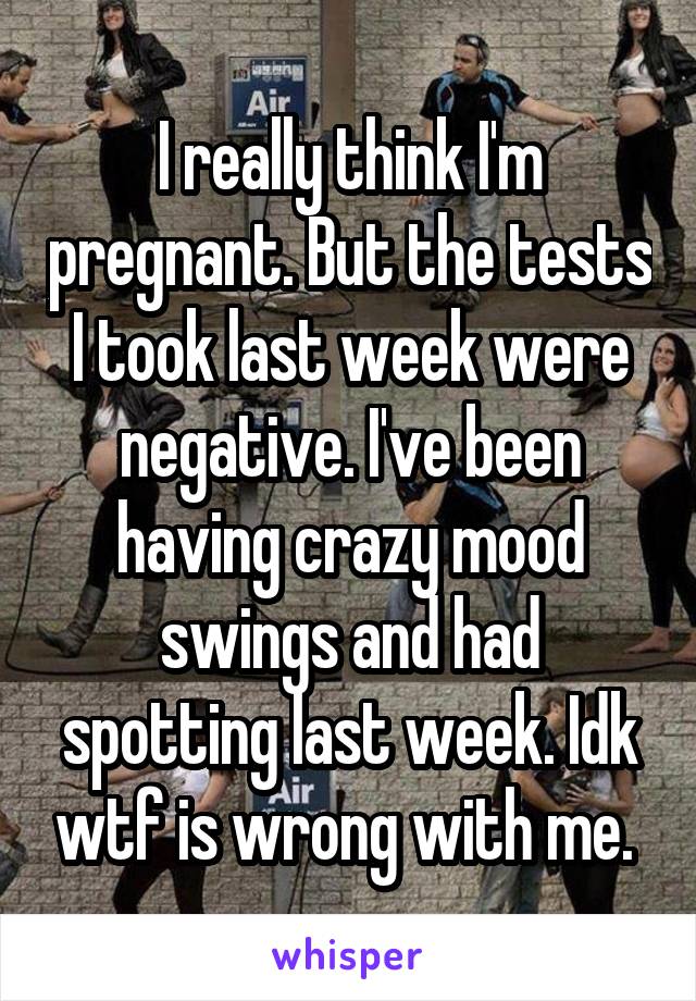 I really think I'm pregnant. But the tests I took last week were negative. I've been having crazy mood swings and had spotting last week. Idk wtf is wrong with me. 