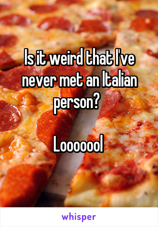 Is it weird that I've never met an Italian person?  

Looooool 
