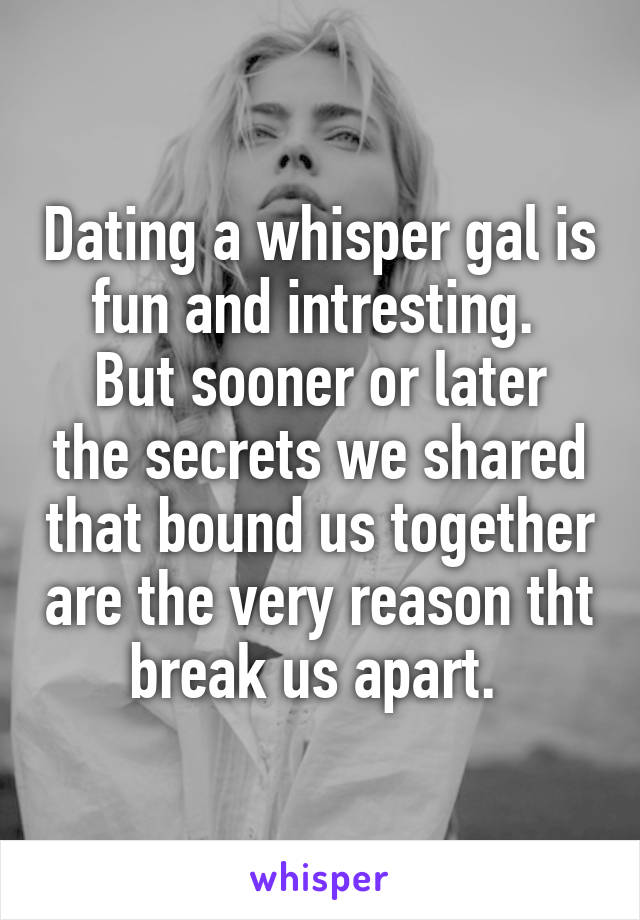 Dating a whisper gal is fun and intresting. 
But sooner or later the secrets we shared that bound us together are the very reason tht break us apart. 