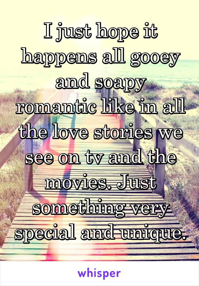 I just hope it happens all gooey and soapy romantic like in all the love stories we see on tv and the movies. Just something very special and unique. 