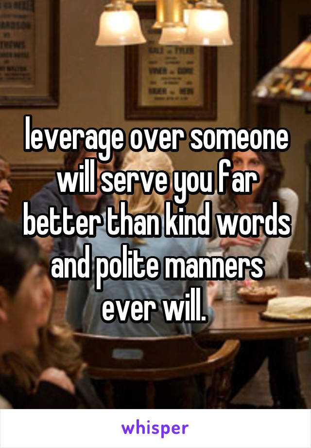 leverage over someone will serve you far better than kind words and polite manners ever will. 