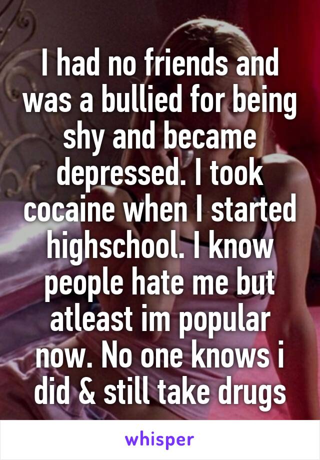 I had no friends and was a bullied for being shy and became depressed. I took cocaine when I started highschool. I know people hate me but atleast im popular now. No one knows i did & still take drugs