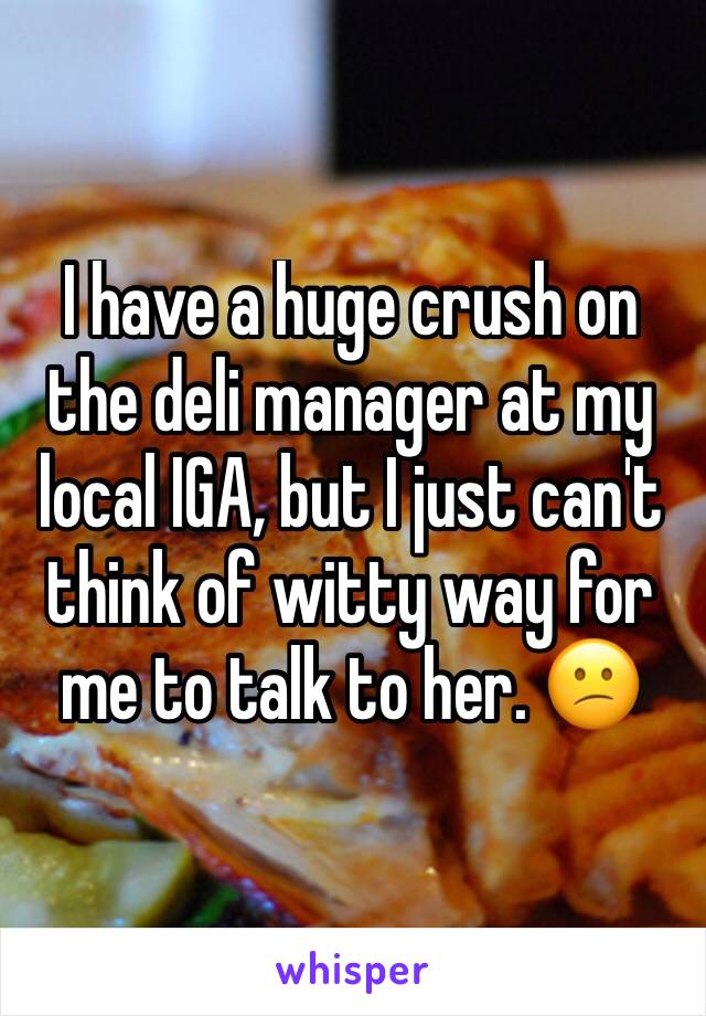 I have a huge crush on the deli manager at my local IGA, but I just can't think of witty way for me to talk to her. 😕