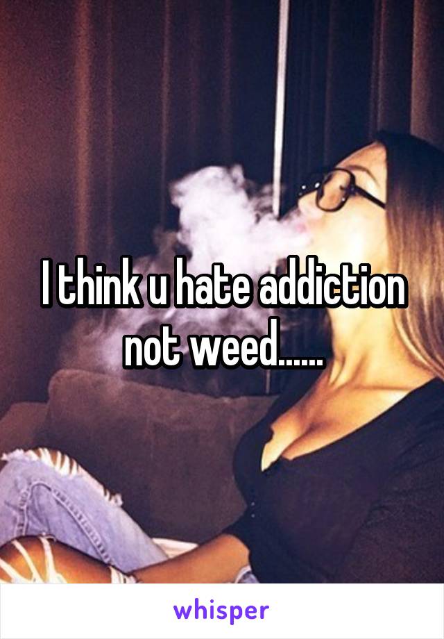 I think u hate addiction not weed......