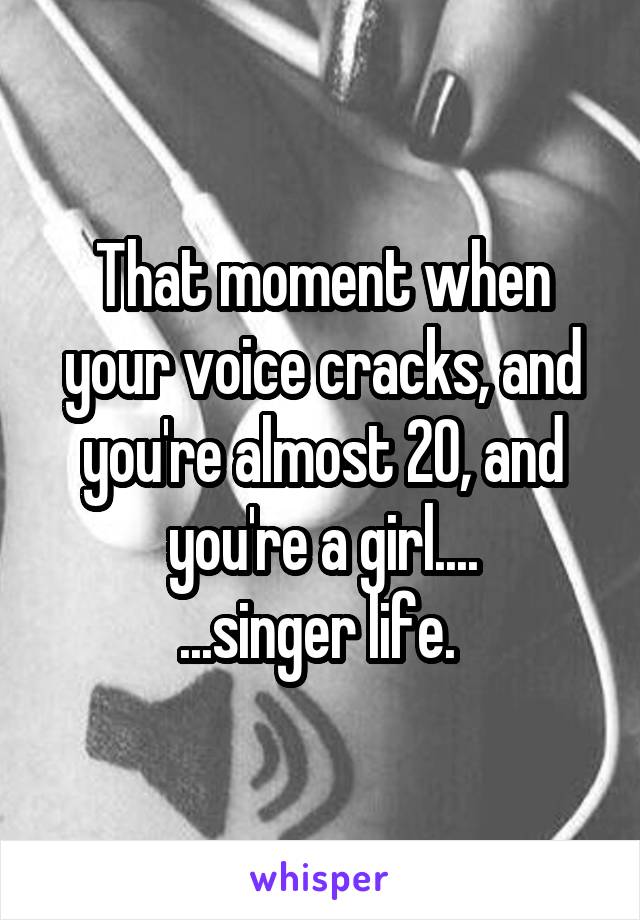 That moment when your voice cracks, and you're almost 20, and you're a girl....
...singer life. 