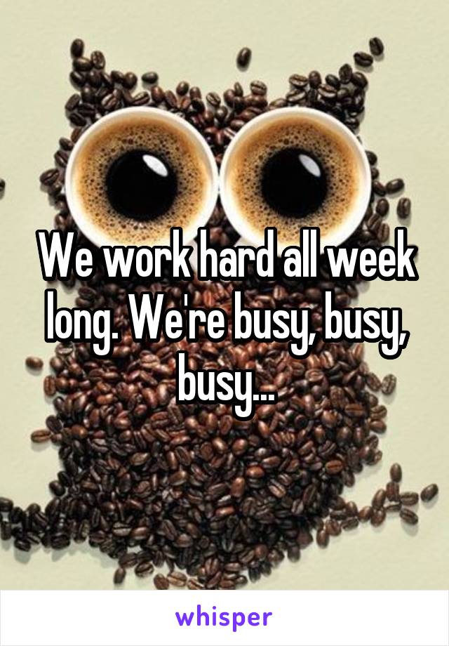 We work hard all week long. We're busy, busy, busy...