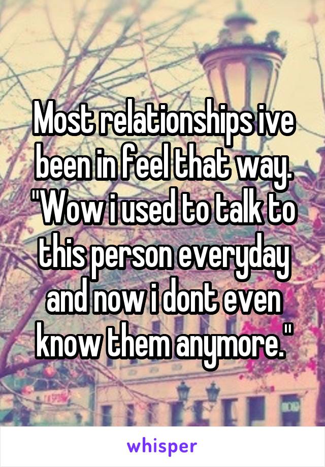 Most relationships ive been in feel that way. "Wow i used to talk to this person everyday and now i dont even know them anymore."