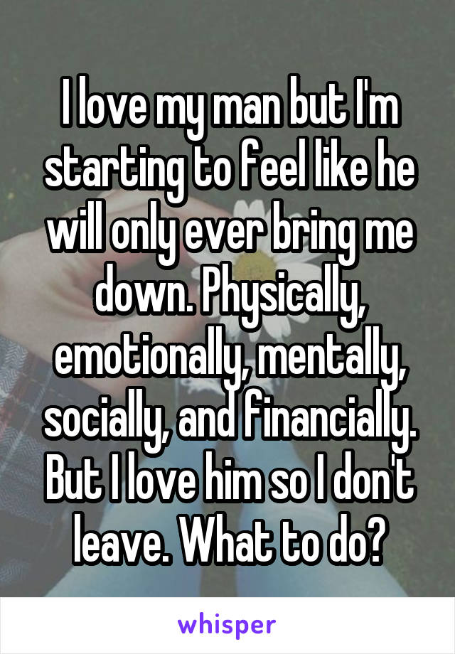 I love my man but I'm starting to feel like he will only ever bring me down. Physically, emotionally, mentally, socially, and financially. But I love him so I don't leave. What to do?