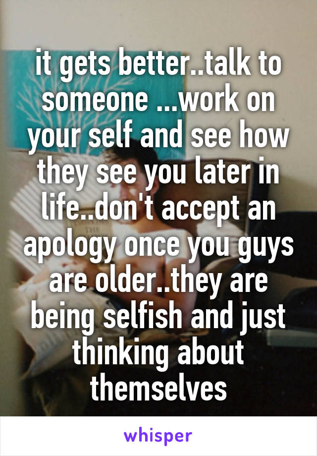 it gets better..talk to someone ...work on your self and see how they see you later in life..don't accept an apology once you guys are older..they are being selfish and just thinking about themselves