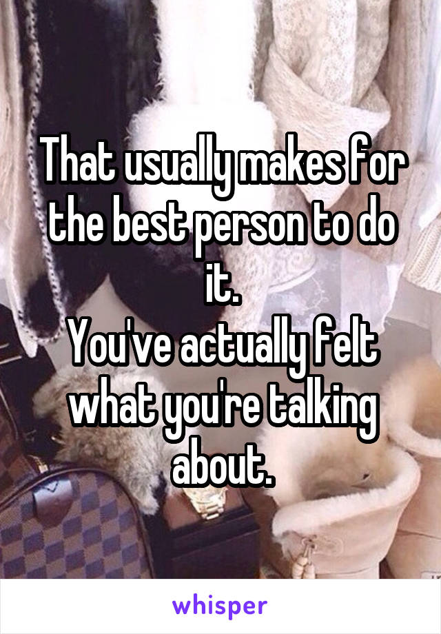 That usually makes for the best person to do it.
You've actually felt what you're talking about.