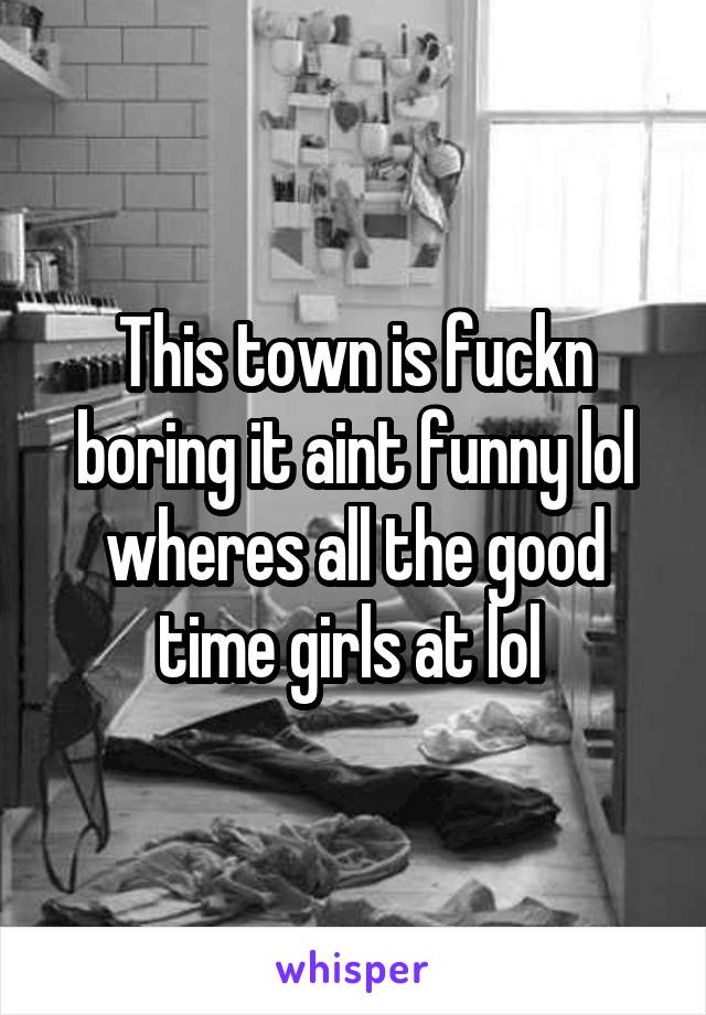 This town is fuckn boring it aint funny lol wheres all the good time girls at lol 