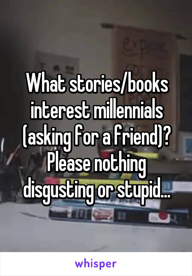 What stories/books interest millennials (asking for a friend)? Please nothing disgusting or stupid...