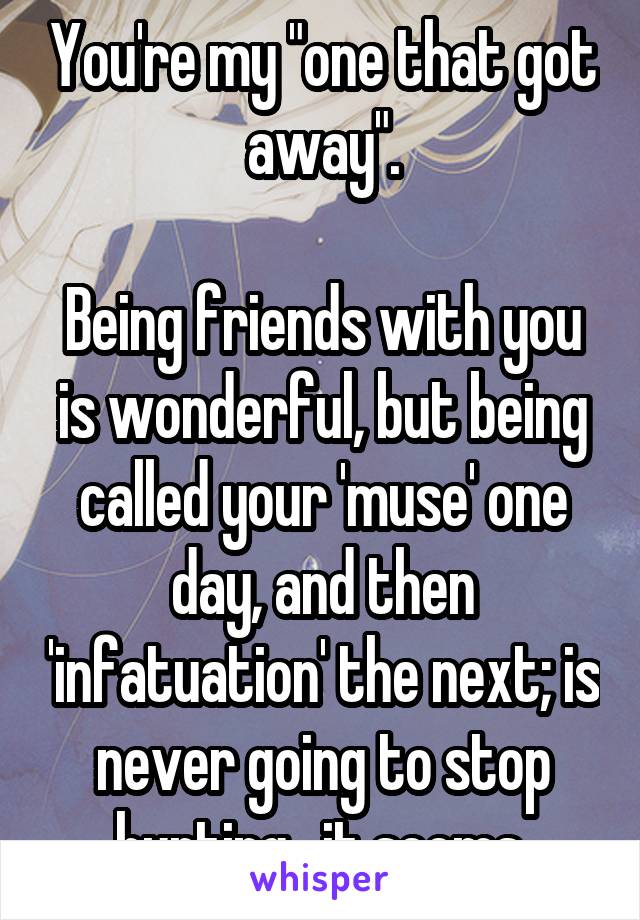 You're my "one that got away".

Being friends with you is wonderful, but being called your 'muse' one day, and then 'infatuation' the next; is never going to stop hurting,  it seems.