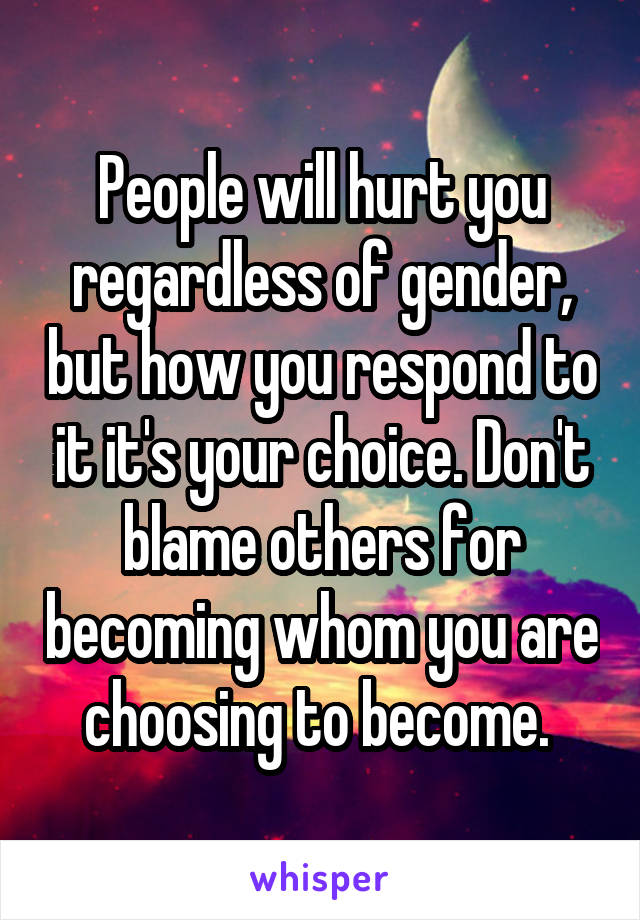 People will hurt you regardless of gender, but how you respond to it it's your choice. Don't blame others for becoming whom you are choosing to become. 