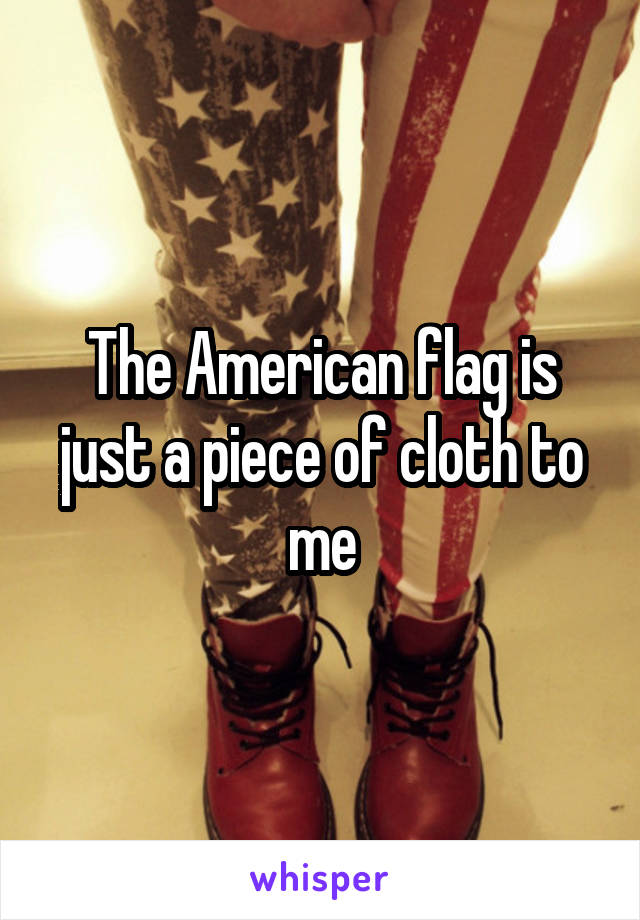 The American flag is just a piece of cloth to me