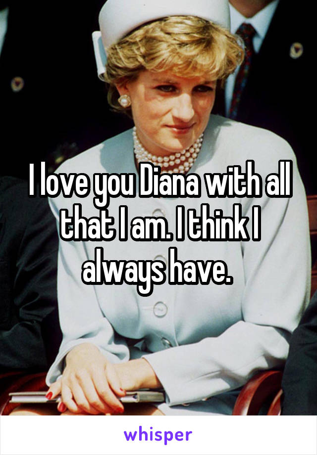I love you Diana with all that I am. I think I always have. 