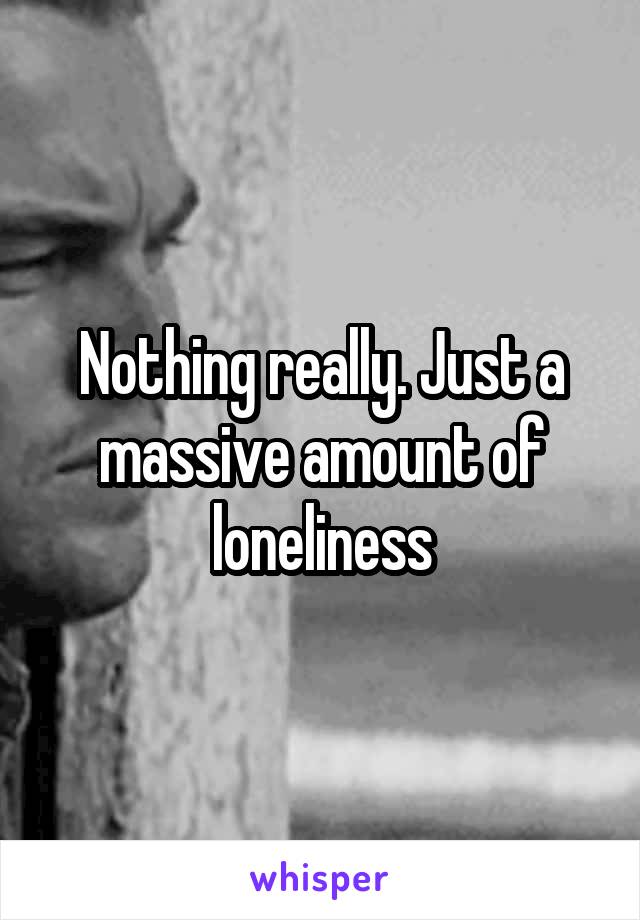 Nothing really. Just a massive amount of loneliness