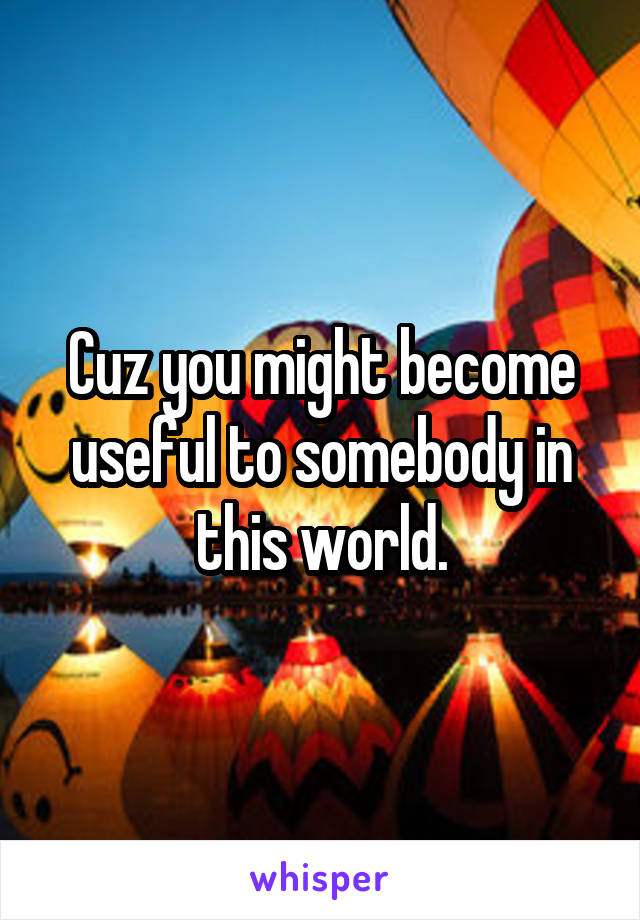 Cuz you might become useful to somebody in this world.