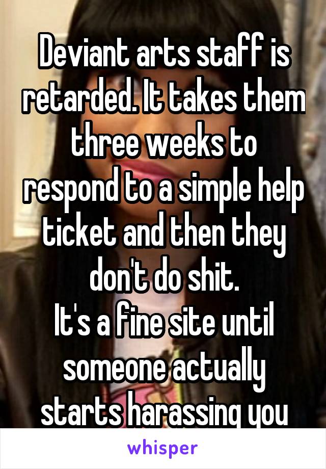 Deviant arts staff is retarded. It takes them three weeks to respond to a simple help ticket and then they don't do shit.
It's a fine site until someone actually starts harassing you