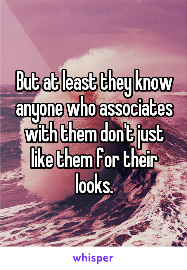 But at least they know anyone who associates with them don't just like them for their looks.