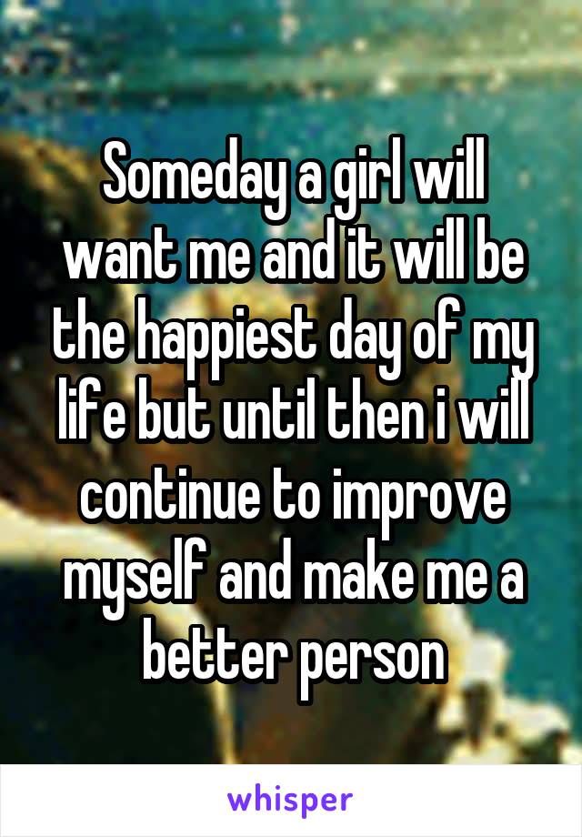 Someday a girl will want me and it will be the happiest day of my life but until then i will continue to improve myself and make me a better person