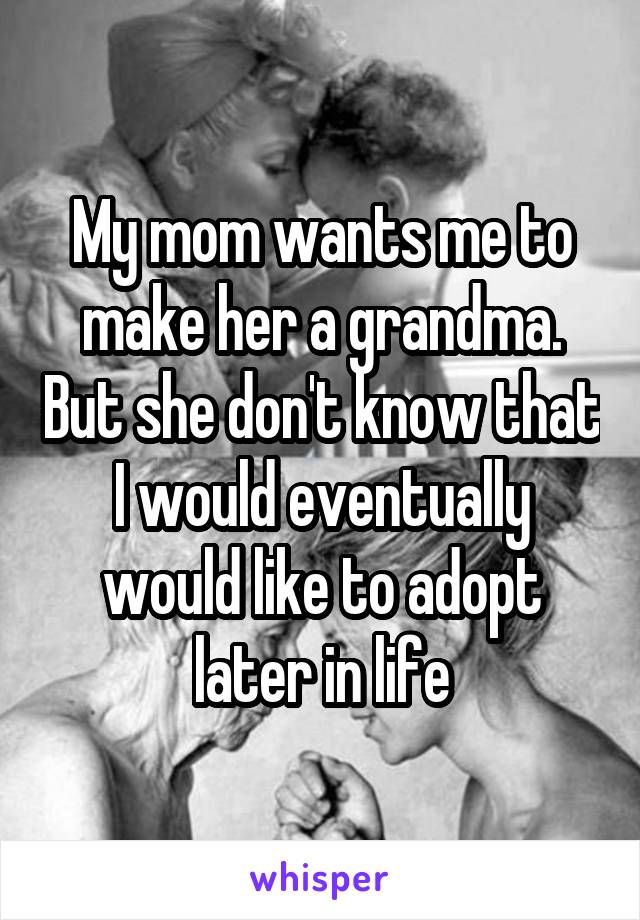 My mom wants me to make her a grandma. But she don't know that I would eventually would like to adopt later in life