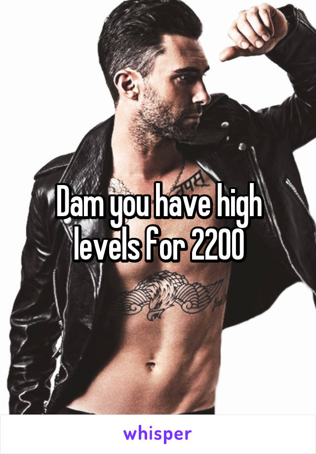 Dam you have high levels for 2200