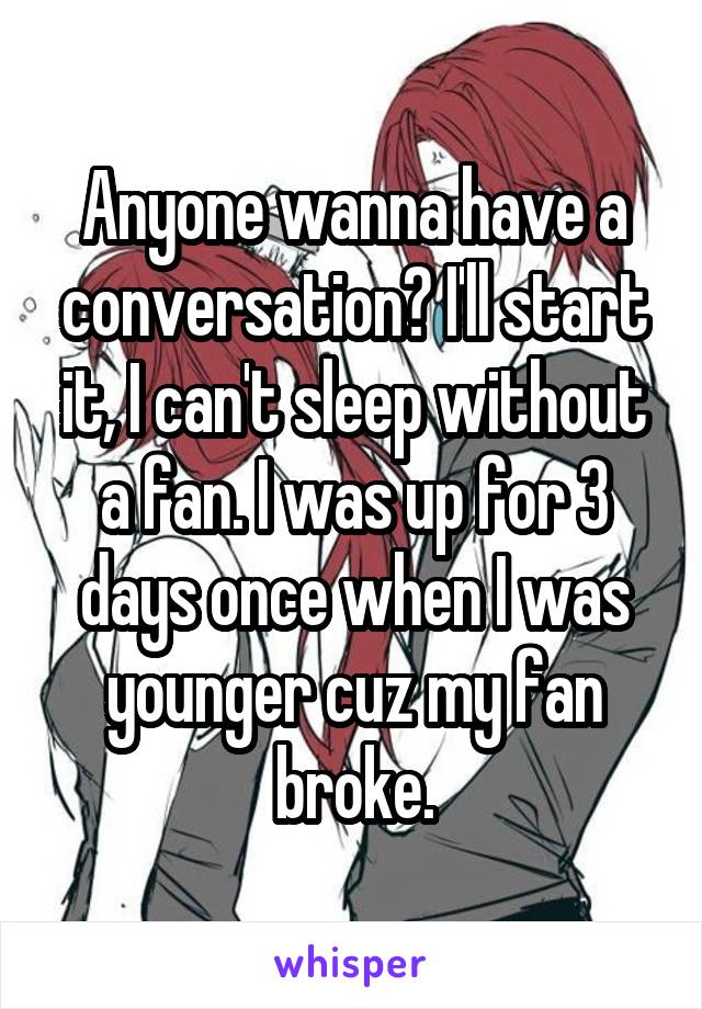 Anyone wanna have a conversation? I'll start it, I can't sleep without a fan. I was up for 3 days once when I was younger cuz my fan broke.