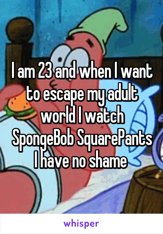 I am 23 and when I want to escape my adult world I watch SpongeBob SquarePants I have no shame 