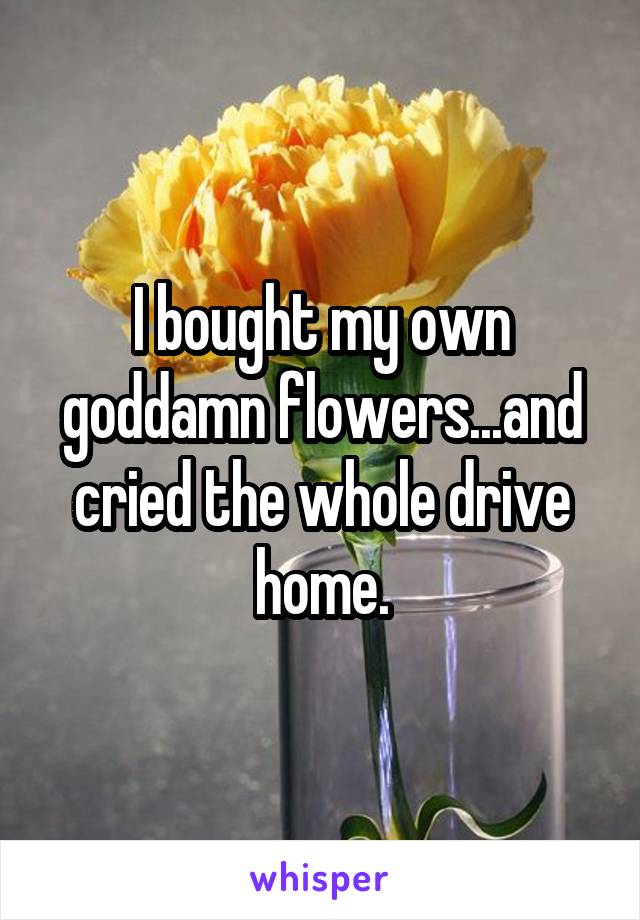 I bought my own goddamn flowers...and cried the whole drive home.