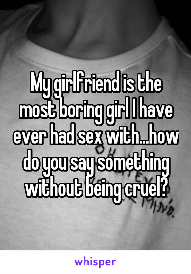 My girlfriend is the most boring girl I have ever had sex with...how do you say something without being cruel?