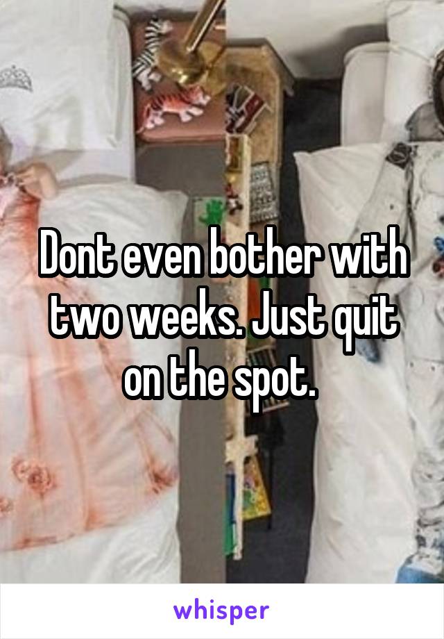 Dont even bother with two weeks. Just quit on the spot. 
