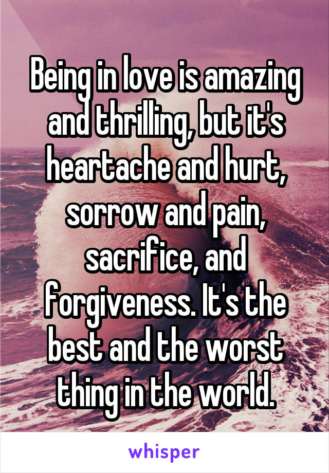 Being in love is amazing and thrilling, but it's heartache and hurt, sorrow and pain, sacrifice, and forgiveness. It's the best and the worst thing in the world.