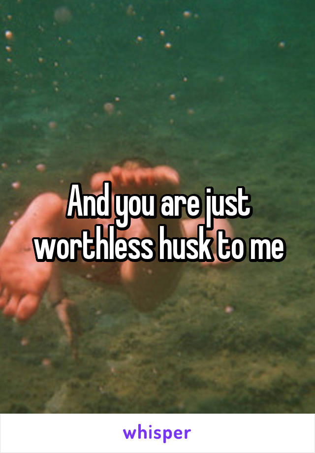 And you are just worthless husk to me