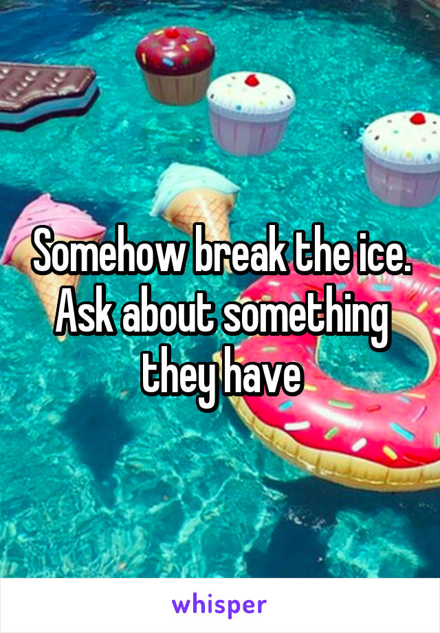 Somehow break the ice. Ask about something they have