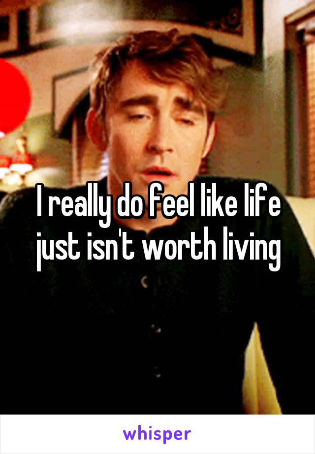 I really do feel like life just isn't worth living