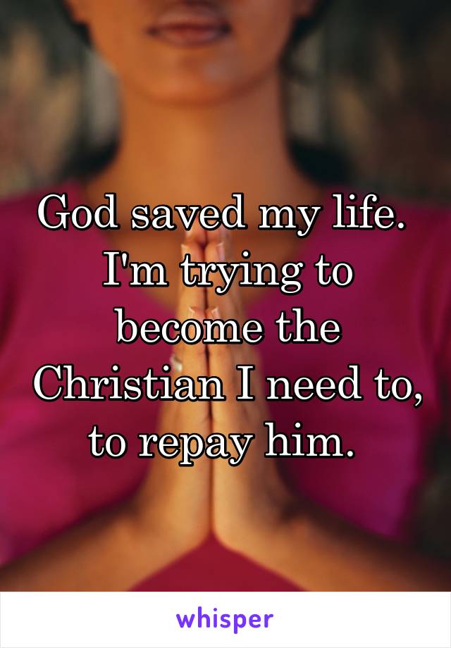 God saved my life. 
I'm trying to become the Christian I need to, to repay him. 
