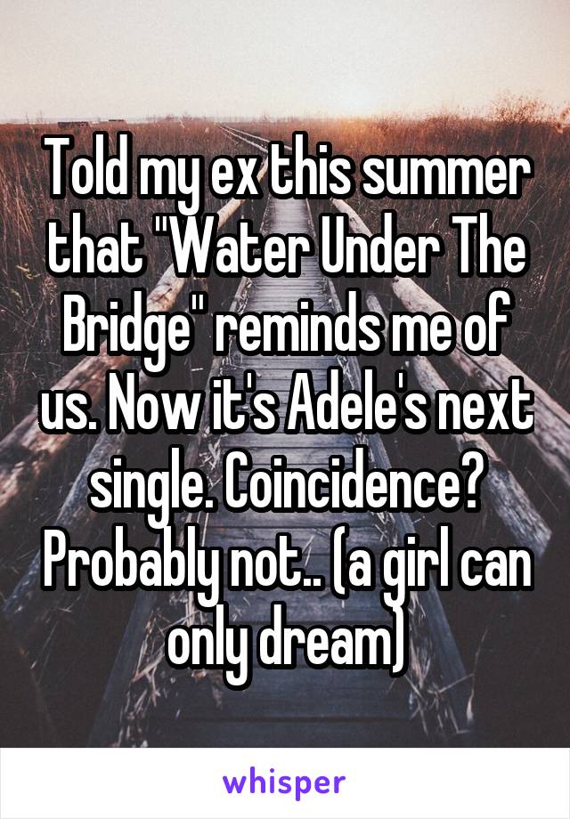 Told my ex this summer that "Water Under The Bridge" reminds me of us. Now it's Adele's next single. Coincidence? Probably not.. (a girl can only dream)