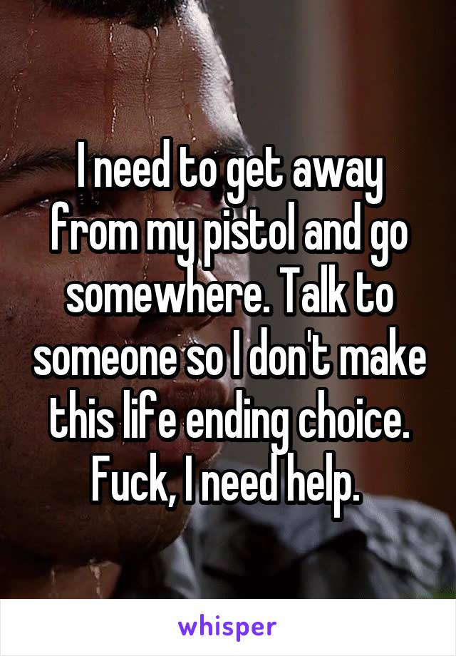 I need to get away from my pistol and go somewhere. Talk to someone so I don't make this life ending choice. Fuck, I need help. 