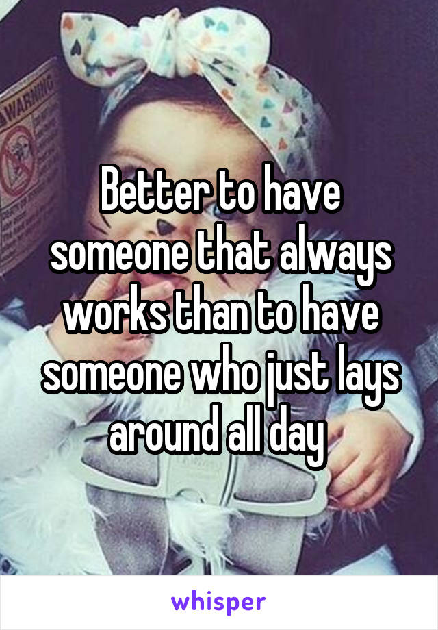 Better to have someone that always works than to have someone who just lays around all day 
