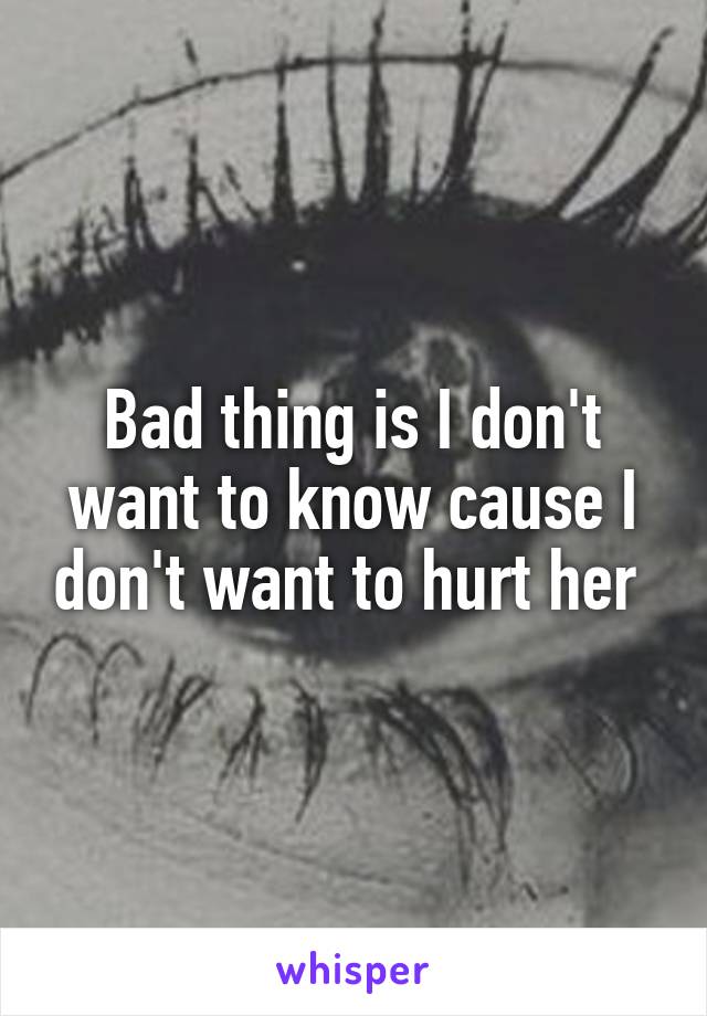 Bad thing is I don't want to know cause I don't want to hurt her 