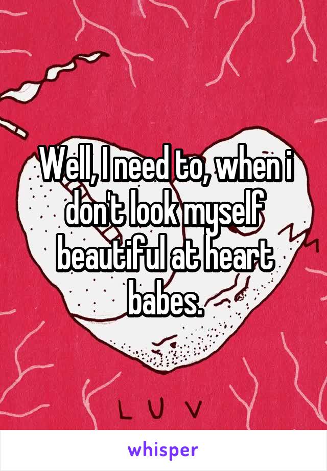 Well, I need to, when i don't look myself beautiful at heart babes.