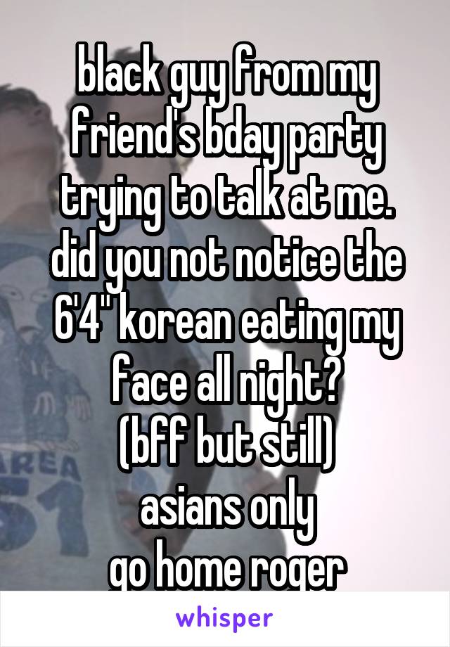 black guy from my friend's bday party trying to talk at me.
did you not notice the 6'4" korean eating my face all night?
(bff but still)
asians only
go home roger
