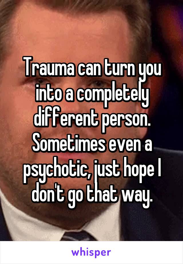 Trauma can turn you into a completely different person. Sometimes even a psychotic, just hope I don't go that way.